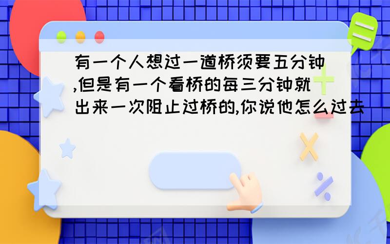 有一个人想过一道桥须要五分钟,但是有一个看桥的每三分钟就出来一次阻止过桥的,你说他怎么过去