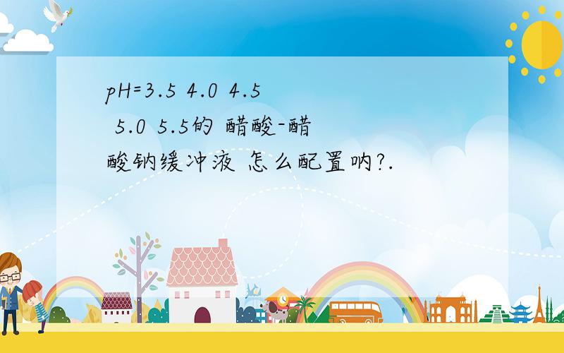 pH=3.5 4.0 4.5 5.0 5.5的 醋酸-醋酸钠缓冲液 怎么配置呐?.