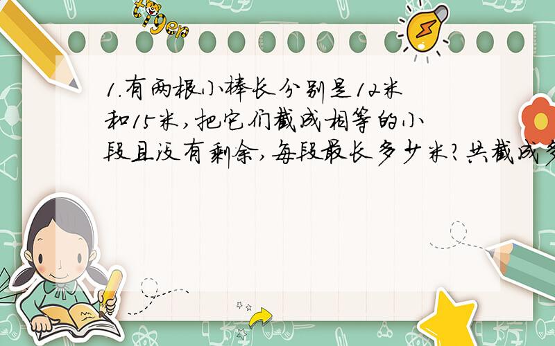 1.有两根小棒长分别是12米和15米,把它们截成相等的小段且没有剩余,每段最长多少米?共截成多少段?（给我得数）