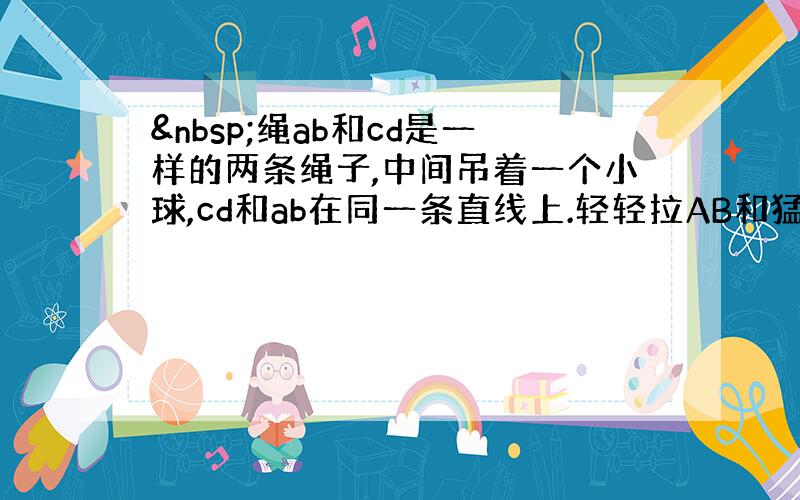  绳ab和cd是一样的两条绳子,中间吊着一个小球,cd和ab在同一条直线上.轻轻拉AB和猛拉AB是cd还是ab