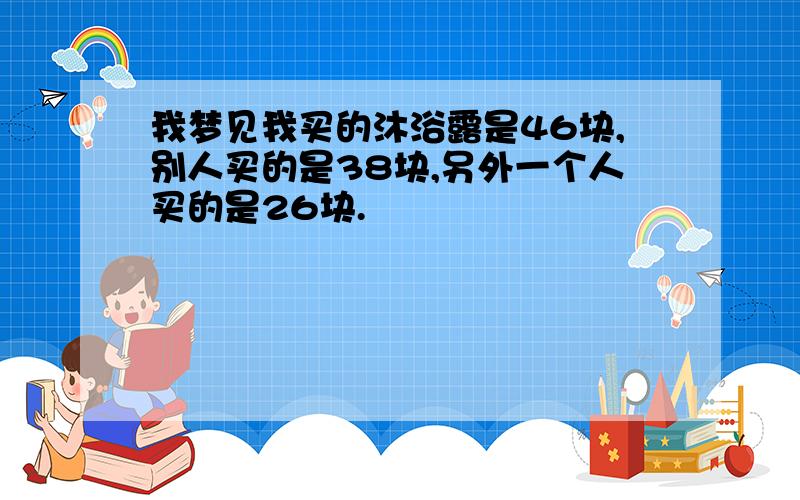 我梦见我买的沐浴露是46块,别人买的是38块,另外一个人买的是26块.