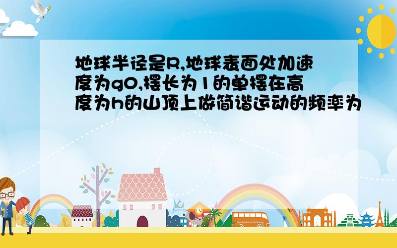 地球半径是R,地球表面处加速度为g0,摆长为1的单摆在高度为h的山顶上做简谐运动的频率为