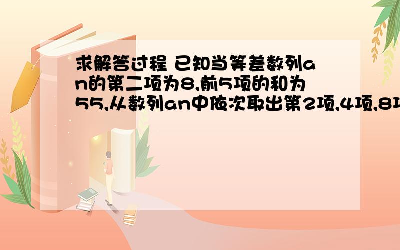 求解答过程 已知当等差数列an的第二项为8,前5项的和为55,从数列an中依次取出第2项,4项,8项