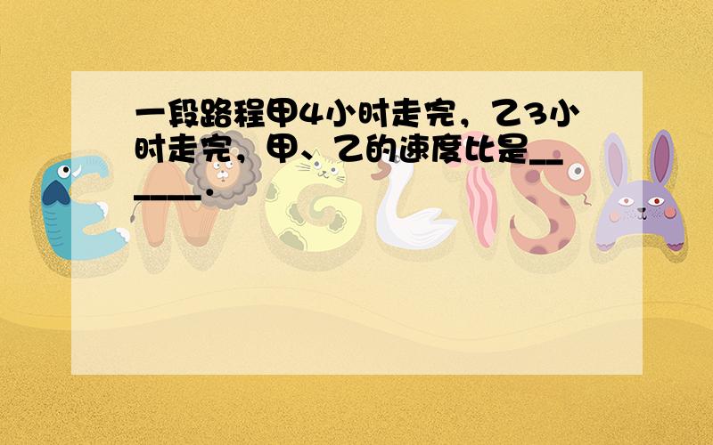 一段路程甲4小时走完，乙3小时走完，甲、乙的速度比是______．