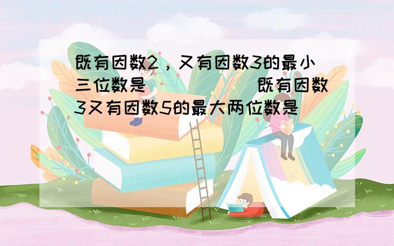 既有因数2，又有因数3的最小三位数是______既有因数3又有因数5的最大两位数是______．