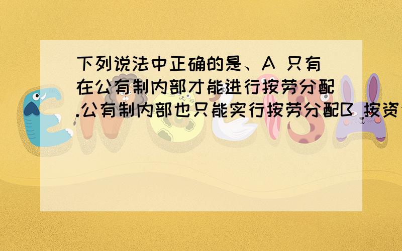 下列说法中正确的是、A 只有在公有制内部才能进行按劳分配.公有制内部也只能实行按劳分配B 按资金分配和按资本分配只是表述