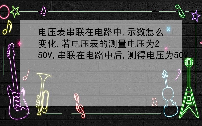 电压表串联在电路中,示数怎么变化.若电压表的测量电压为250V,串联在电路中后,测得电压为50V.