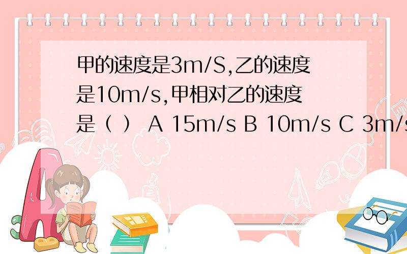 甲的速度是3m/S,乙的速度是10m/s,甲相对乙的速度是（ ） A 15m/s B 10m/s C 3m/s D 6m