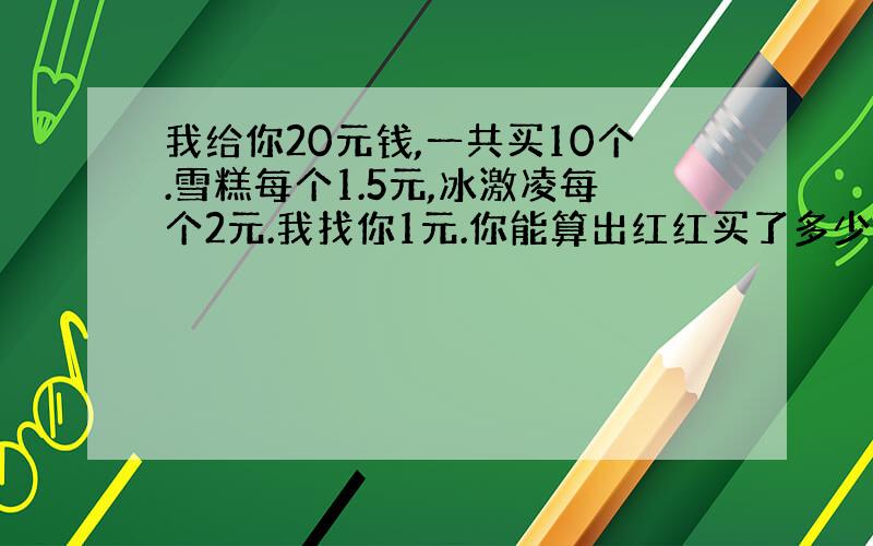 我给你20元钱,一共买10个.雪糕每个1.5元,冰激凌每个2元.我找你1元.你能算出红红买了多少个雪糕?多少个冰激凌吗?