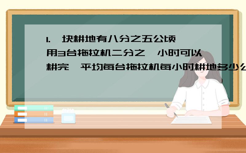 1.一块耕地有八分之五公顷,用3台拖拉机二分之一小时可以耕完,平均每台拖拉机每小时耕地多少公顷.