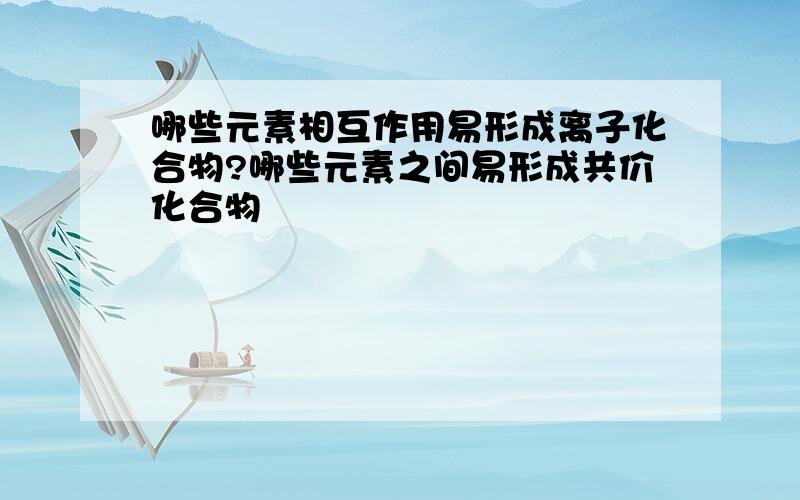 哪些元素相互作用易形成离子化合物?哪些元素之间易形成共价化合物