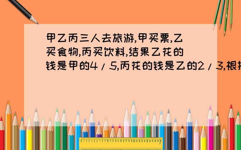 甲乙丙三人去旅游,甲买票,乙买食物,丙买饮料,结果乙花的钱是甲的4/5,丙花的钱是乙的2/3,根据费用均摊的原则,丙拿出