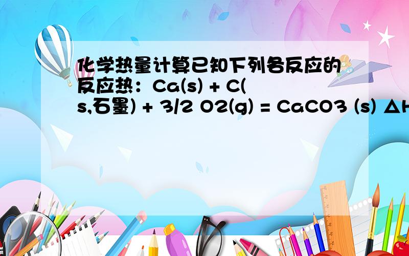 化学热量计算已知下列各反应的反应热：Ca(s) + C(s,石墨) + 3/2 O2(g) = CaCO3 (s) △H