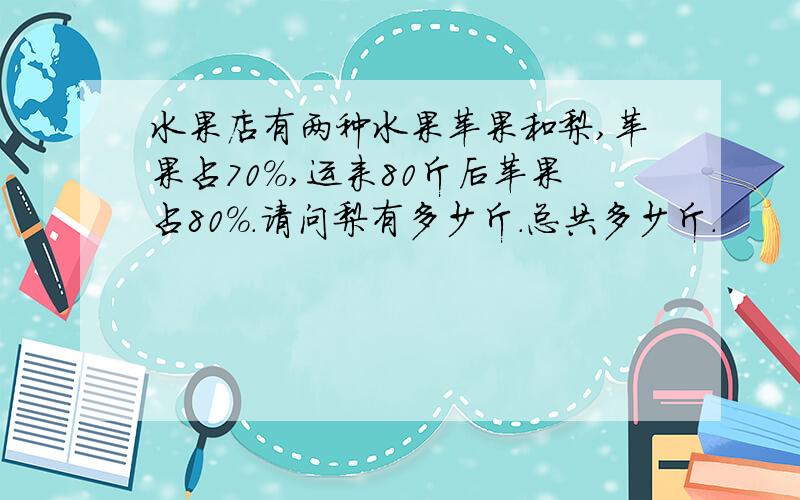 水果店有两种水果苹果和梨,苹果占70%,运来80斤后苹果占80%.请问梨有多少斤.总共多少斤.