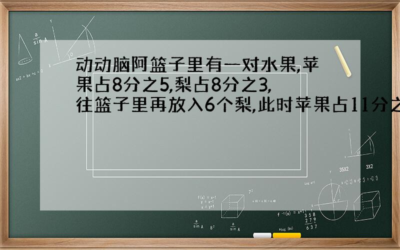 动动脑阿篮子里有一对水果,苹果占8分之5,梨占8分之3,往篮子里再放入6个梨,此时苹果占11分之5.篮子里现在一共有苹果