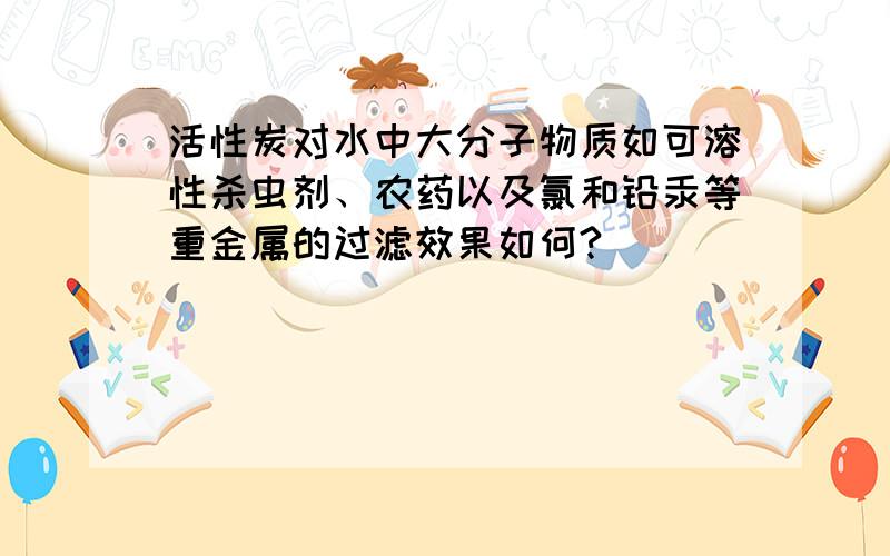 活性炭对水中大分子物质如可溶性杀虫剂、农药以及氯和铅汞等重金属的过滤效果如何?