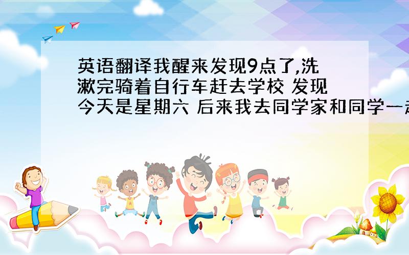 英语翻译我醒来发现9点了,洗漱完骑着自行车赶去学校 发现今天是星期六 后来我去同学家和同学一起聊天 然后和爷爷奶奶一吃出