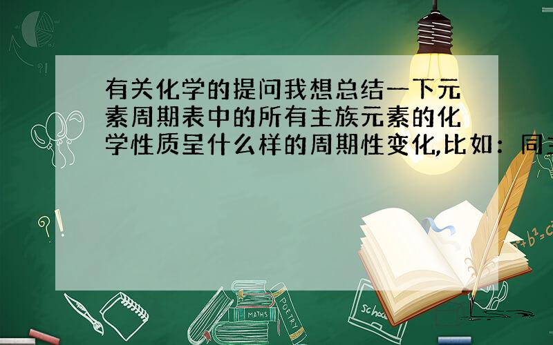 有关化学的提问我想总结一下元素周期表中的所有主族元素的化学性质呈什么样的周期性变化,比如：同主族元素,从上到下半径逐渐变