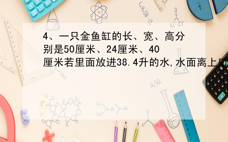 4、一只金鱼缸的长、宽、高分别是50厘米、24厘米、40厘米若里面放进38.4升的水,水面离上口多少厘米?