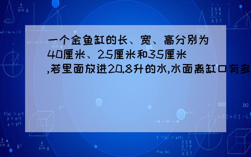 一个金鱼缸的长、宽、高分别为40厘米、25厘米和35厘米,若里面放进20.8升的水,水面离缸口有多少厘米?