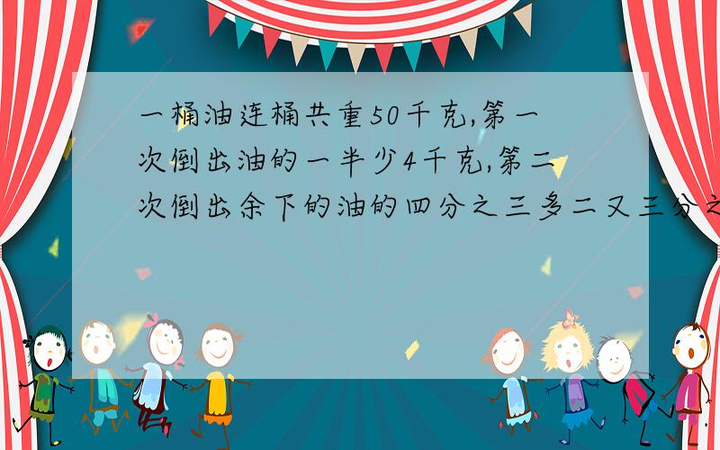 一桶油连桶共重50千克,第一次倒出油的一半少4千克,第二次倒出余下的油的四分之三多二又三分之二千克,这时剩下的油和桶共重