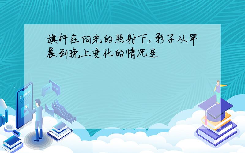 旗杆在阳光的照射下,影子从早晨到晚上变化的情况是