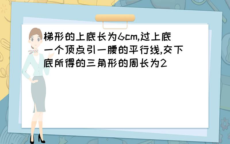 梯形的上底长为6cm,过上底一个顶点引一腰的平行线,交下底所得的三角形的周长为2