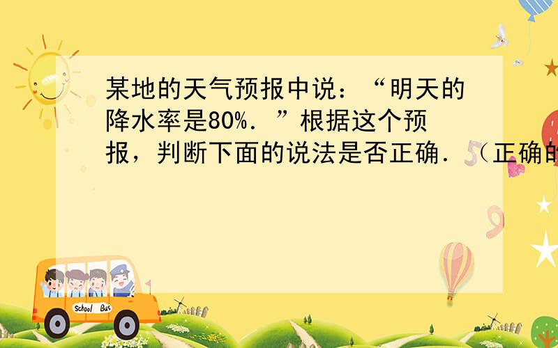 某地的天气预报中说：“明天的降水率是80%．”根据这个预报，判断下面的说法是否正确．（正确的“√”，错误的“×”）