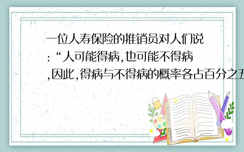 一位人寿保险的推销员对人们说:“人可能得病,也可能不得病,因此,得病与不得病的概率各占百分之五十