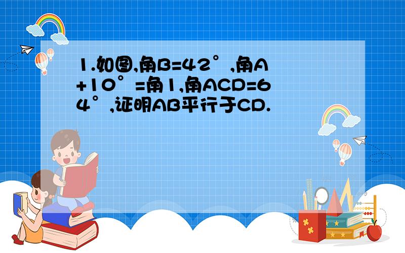 1.如图,角B=42°,角A+10°=角1,角ACD=64°,证明AB平行于CD.