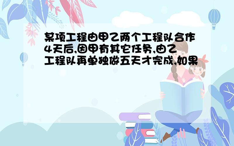 某项工程由甲乙两个工程队合作4天后,因甲有其它任务,由乙工程队再单独做五天才完成,如果