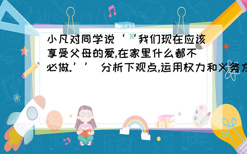 小凡对同学说‘‘我们现在应该享受父母的爱,在家里什么都不必做.’’ 分析下观点,运用权力和义务方面的