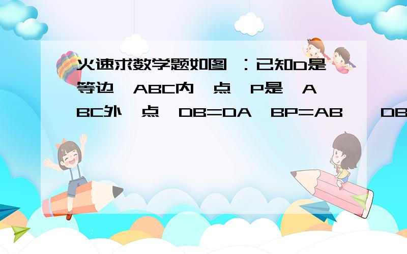 火速求数学题如图 ：已知D是等边△ABC内一点,P是△ABC外一点,DB=DA,BP=AB,∠DBP=∠DBC,求∠BP