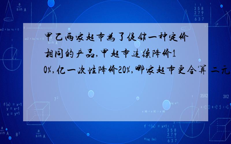 甲乙两家超市为了促销一种定价相同的产品,甲超市连续降价10%,亿一次性降价20%,哪家超市更合算 二元一次