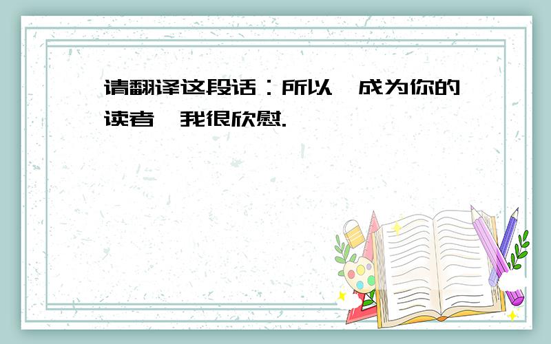 请翻译这段话：所以,成为你的读者,我很欣慰.