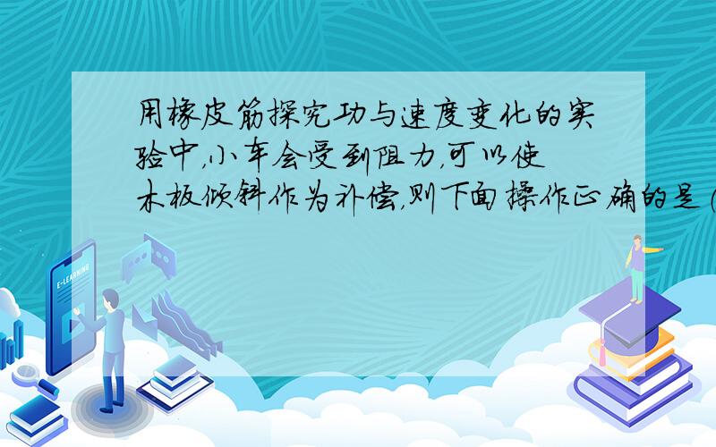 用橡皮筋探究功与速度变化的实验中，小车会受到阻力，可以使木板倾斜作为补偿，则下面操作正确的是（　　）