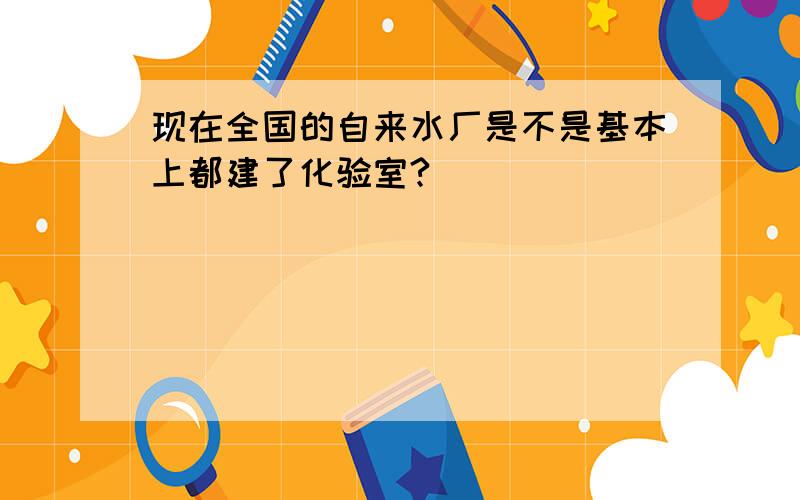 现在全国的自来水厂是不是基本上都建了化验室?