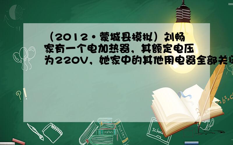 （2012•蒙城县模拟）刘畅家有一个电加热器，其额定电压为220V，她家中的其他用电器全部关闭，仅将电热水器接入电路中，