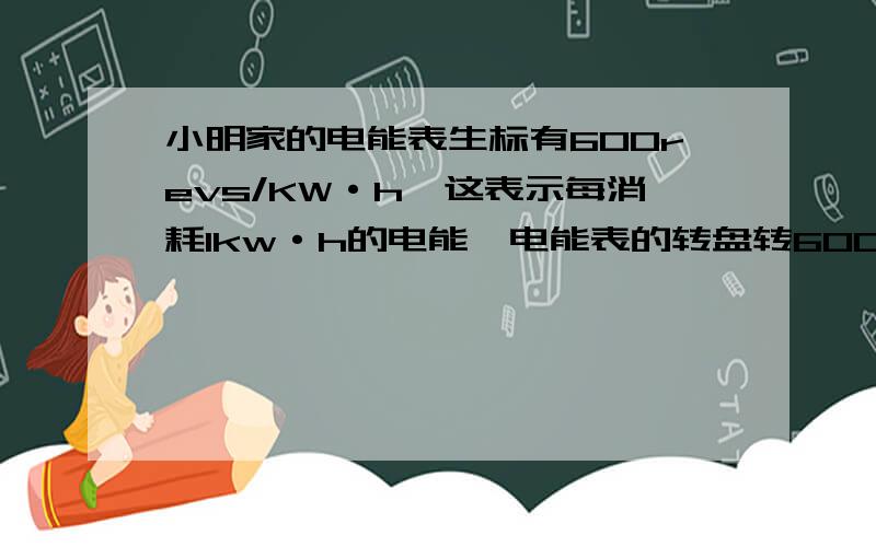 小明家的电能表生标有600revs/KW·h,这表示每消耗1kw·h的电能,电能表的转盘转600转,如果他家只有一件用电