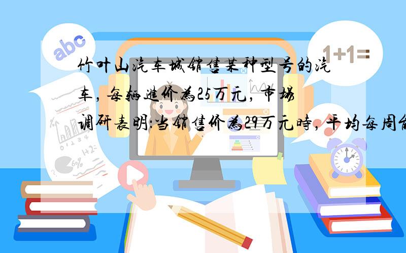 竹叶山汽车城销售某种型号的汽车，每辆进价为25万元，市场调研表明：当销售价为29万元时，平均每周能售出8辆，而当销售价每