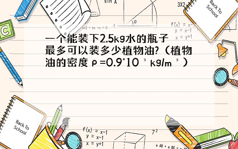 一个能装下2.5kg水的瓶子最多可以装多少植物油?（植物油的密度ρ=0.9*10³kg/m³）