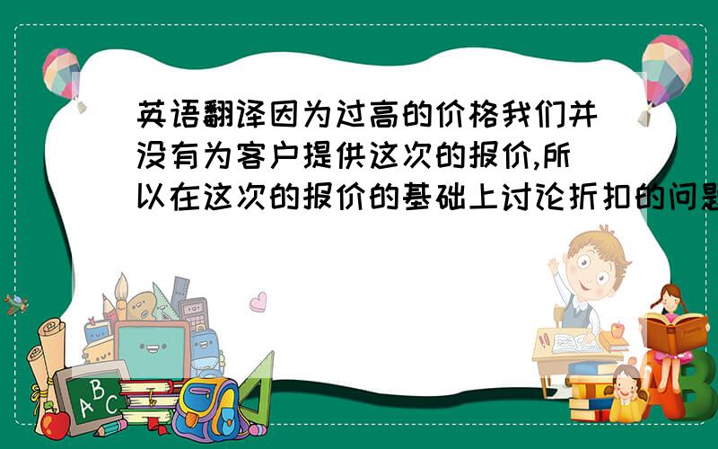 英语翻译因为过高的价格我们并没有为客户提供这次的报价,所以在这次的报价的基础上讨论折扣的问题没有意义.只有在上一次的报价