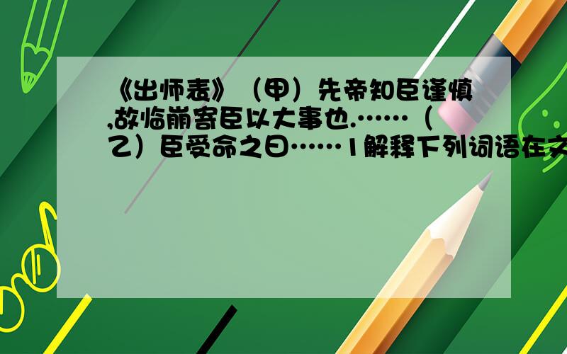 《出师表》（甲）先帝知臣谨慎,故临崩寄臣以大事也.……（乙）臣受命之曰……1解释下列词语在文中的含义