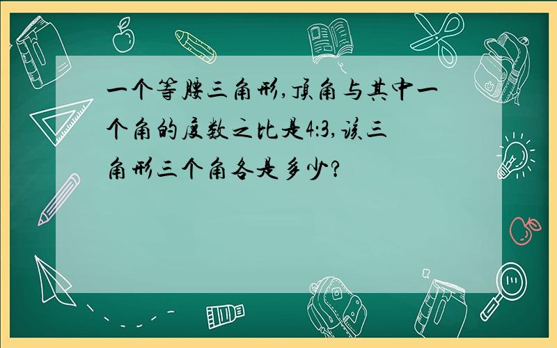 一个等腰三角形,顶角与其中一个角的度数之比是4：3,该三角形三个角各是多少?