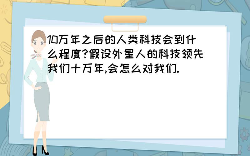 10万年之后的人类科技会到什么程度?假设外星人的科技领先我们十万年,会怎么对我们.