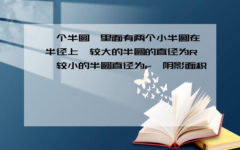 一个半圆,里面有两个小半圆在半径上,较大的半圆的直径为R,较小的半圆直径为r,阴影面积