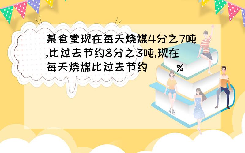 某食堂现在每天烧煤4分之7吨,比过去节约8分之3吨,现在每天烧煤比过去节约（ ）%