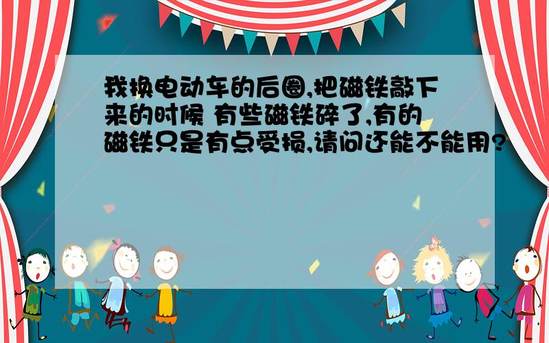 我换电动车的后圈,把磁铁敲下来的时候 有些磁铁碎了,有的磁铁只是有点受损,请问还能不能用?