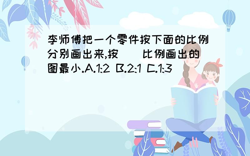 李师傅把一个零件按下面的比例分别画出来,按()比例画出的图最小.A.1:2 B.2:1 C.1:3