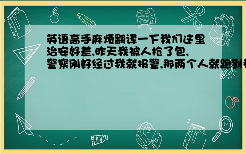 英语高手麻烦翻译一下我们这里治安好差,昨天我被人抢了包,警察刚好经过我就报警,那两个人就跑到巷子里去了,警察还是抓不到~